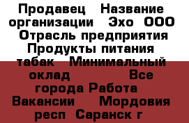Продавец › Название организации ­ Эхо, ООО › Отрасль предприятия ­ Продукты питания, табак › Минимальный оклад ­ 27 000 - Все города Работа » Вакансии   . Мордовия респ.,Саранск г.